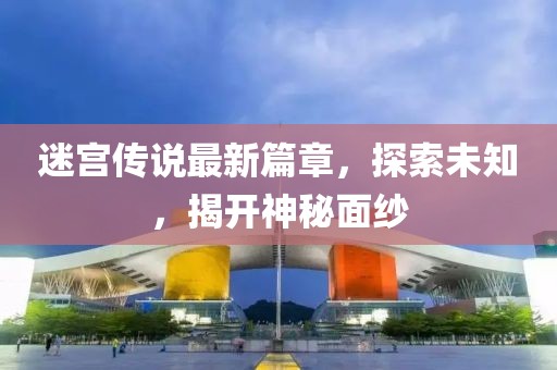 迷宫传说最新篇章，探索未知，揭开神秘面纱