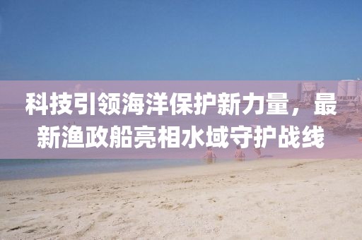 科技引领海洋保护新力量，最新渔政船亮相水域守护战线