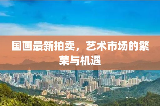 国画最新拍卖，艺术市场的繁荣与机遇