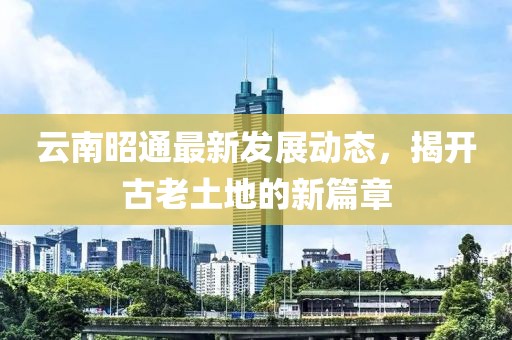 云南昭通最新发展动态，揭开古老土地的新篇章
