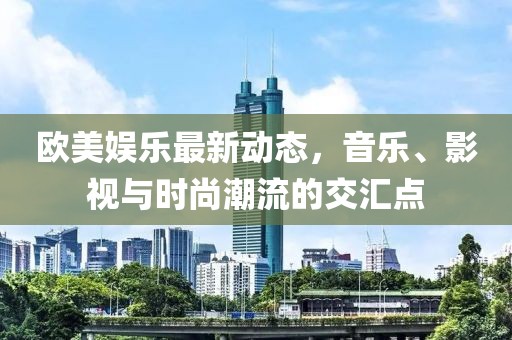 欧美娱乐最新动态，音乐、影视与时尚潮流的交汇点