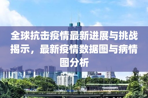 全球抗击疫情最新进展与挑战揭示，最新疫情数据图与病情图分析