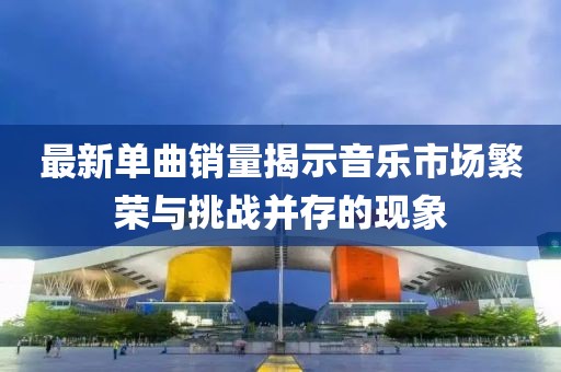 最新单曲销量揭示音乐市场繁荣与挑战并存的现象