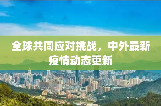 全球共同应对挑战，中外最新疫情动态更新