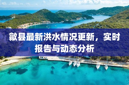 歙县最新洪水情况更新，实时报告与动态分析
