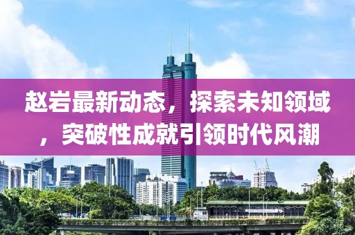 赵岩最新动态，探索未知领域，突破性成就引领时代风潮