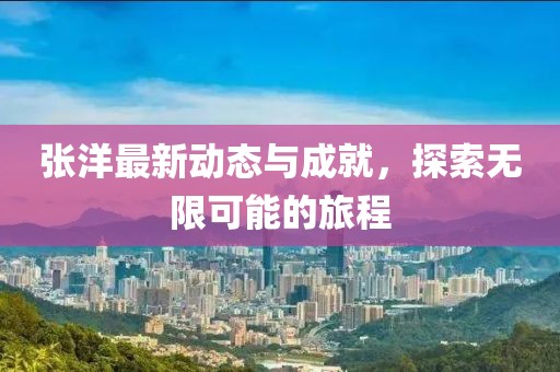 张洋最新动态与成就，探索无限可能的旅程