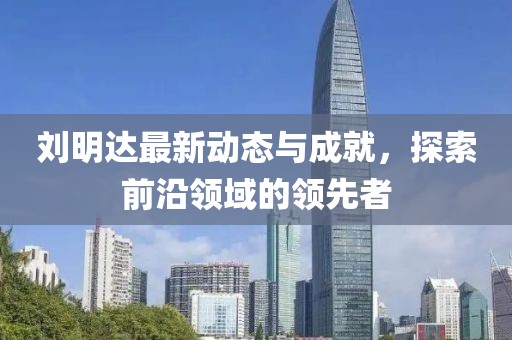 刘明达最新动态与成就，探索前沿领域的领先者