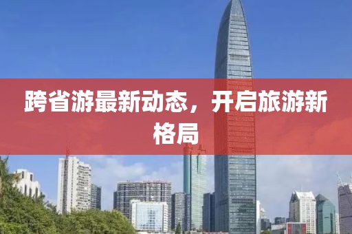 跨省游最新动态，开启旅游新格局