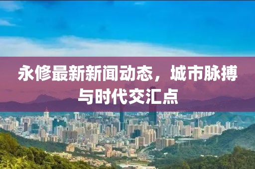 永修最新新闻动态，城市脉搏与时代交汇点