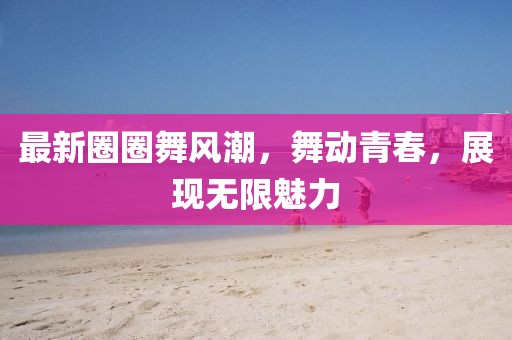 最新圈圈舞风潮，舞动青春，展现无限魅力