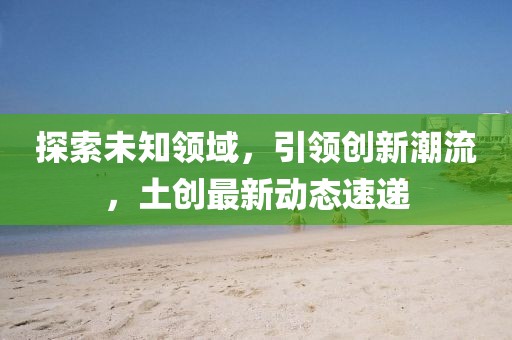 探索未知领域，引领创新潮流，土创最新动态速递