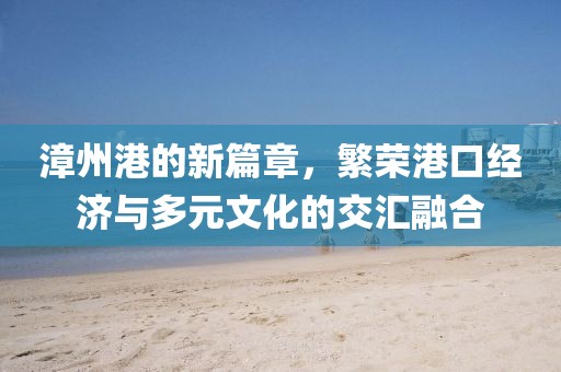 漳州港的新篇章，繁荣港口经济与多元文化的交汇融合