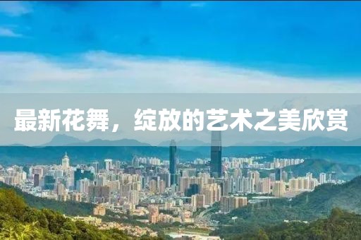 最新花舞，绽放的艺术之美欣赏