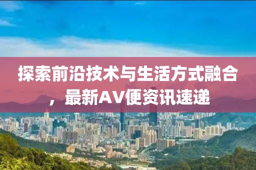 探索前沿技术与生活方式融合，最新AV便资讯速递