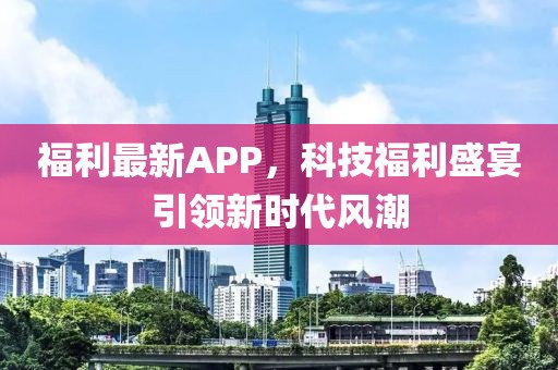 福利最新APP，科技福利盛宴引领新时代风潮
