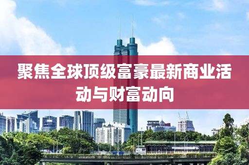聚焦全球顶级富豪最新商业活动与财富动向