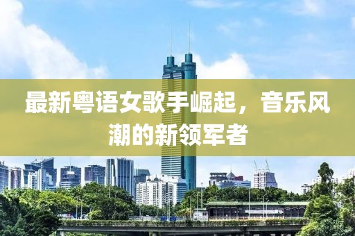 最新粤语女歌手崛起，音乐风潮的新领军者