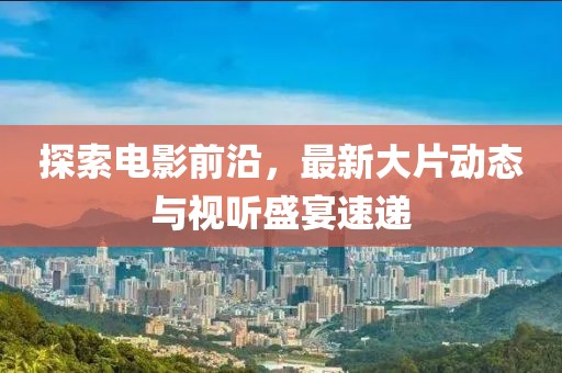 探索电影前沿，最新大片动态与视听盛宴速递