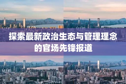 探索最新政治生态与管理理念的官场先锋报道