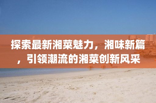 探索最新湘菜魅力，湘味新篇，引领潮流的湘菜创新风采