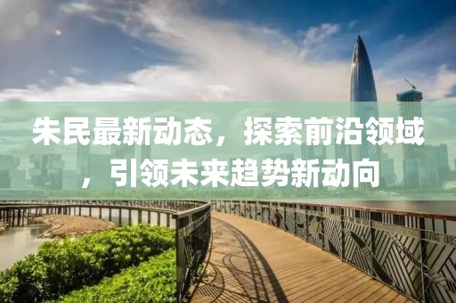 朱民最新动态，探索前沿领域，引领未来趋势新动向