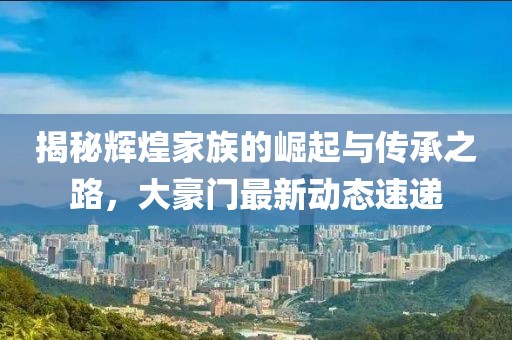 揭秘辉煌家族的崛起与传承之路，大豪门最新动态速递
