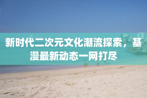 新时代二次元文化潮流探索，基漫最新动态一网打尽