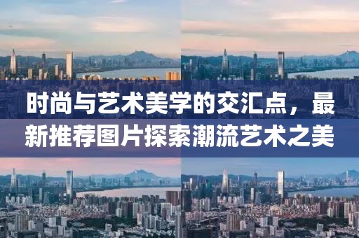 时尚与艺术美学的交汇点，最新推荐图片探索潮流艺术之美