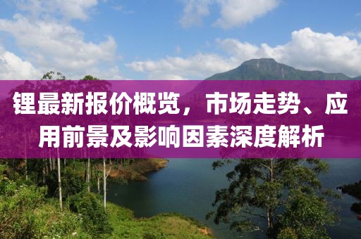 锂最新报价概览，市场走势、应用前景及影响因素深度解析