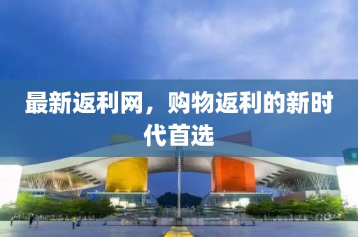 最新返利网，购物返利的新时代首选