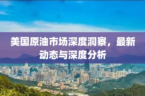 美国原油市场深度洞察，最新动态与深度分析