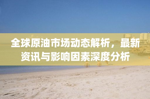 全球原油市场动态解析，最新资讯与影响因素深度分析