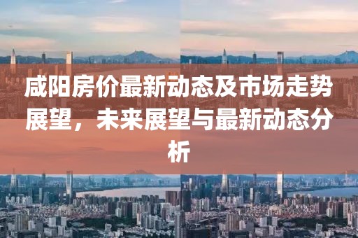 咸阳房价最新动态及市场走势展望，未来展望与最新动态分析