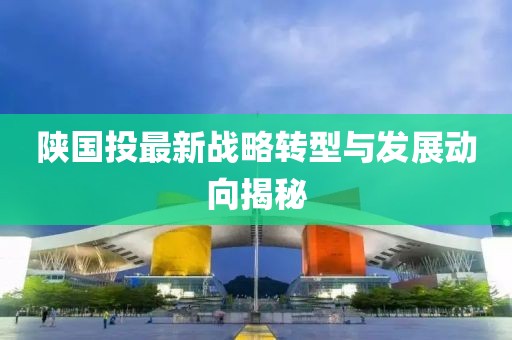 陕国投最新战略转型与发展动向揭秘