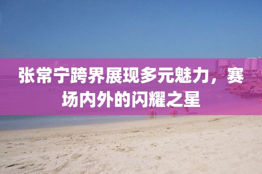 张常宁跨界展现多元魅力，赛场内外的闪耀之星