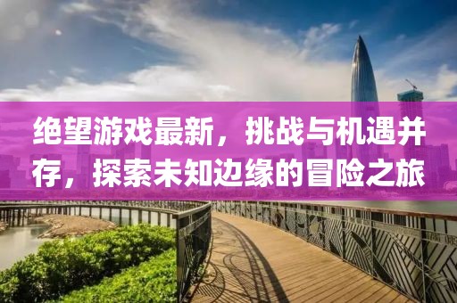 绝望游戏最新，挑战与机遇并存，探索未知边缘的冒险之旅