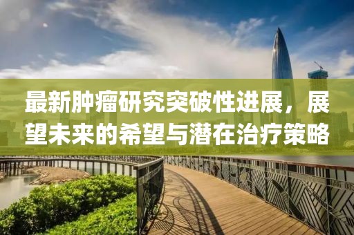 最新肿瘤研究突破性进展，展望未来的希望与潜在治疗策略