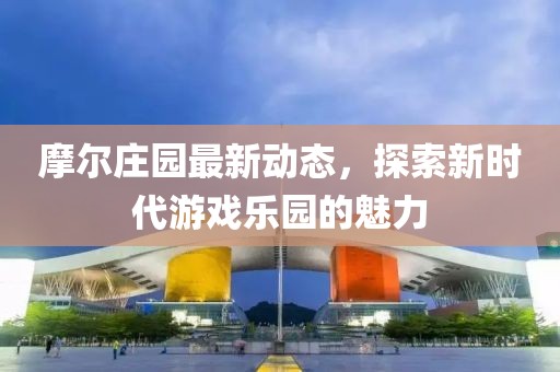 摩尔庄园最新动态，探索新时代游戏乐园的魅力