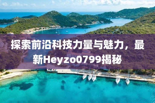 探索前沿科技力量与魅力，最新Heyzo0799揭秘