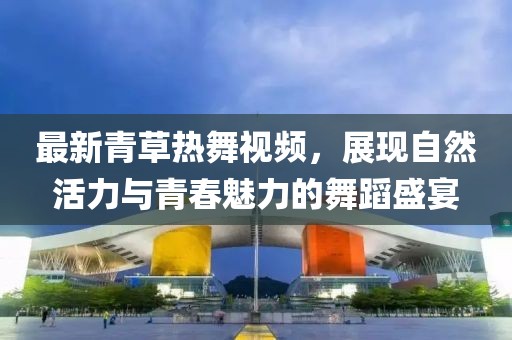 最新青草热舞视频，展现自然活力与青春魅力的舞蹈盛宴