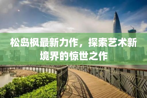 松岛枫最新力作，探索艺术新境界的惊世之作