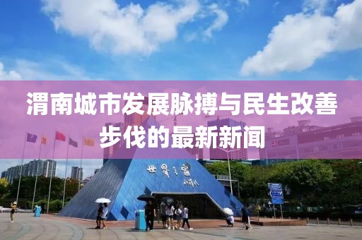 渭南城市发展脉搏与民生改善步伐的最新新闻
