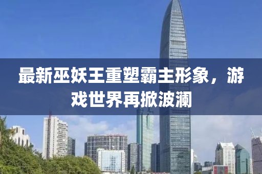 最新巫妖王重塑霸主形象，游戏世界再掀波澜