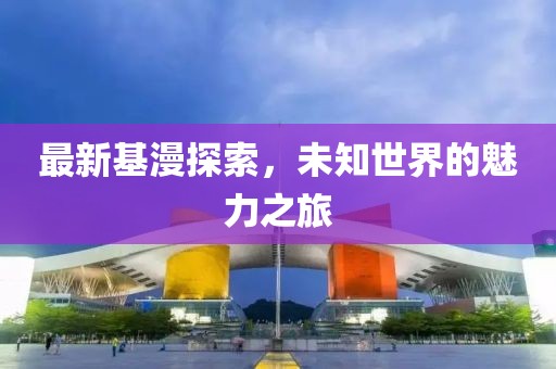 最新基漫探索，未知世界的魅力之旅