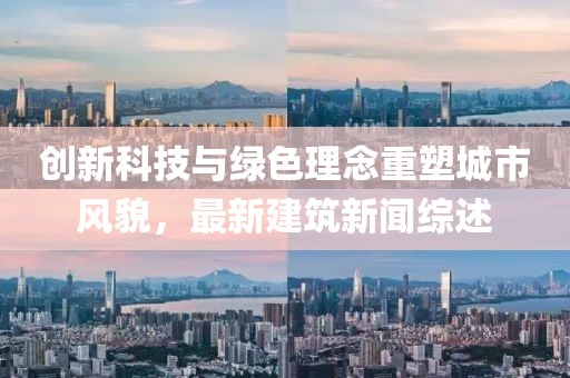 创新科技与绿色理念重塑城市风貌，最新建筑新闻综述