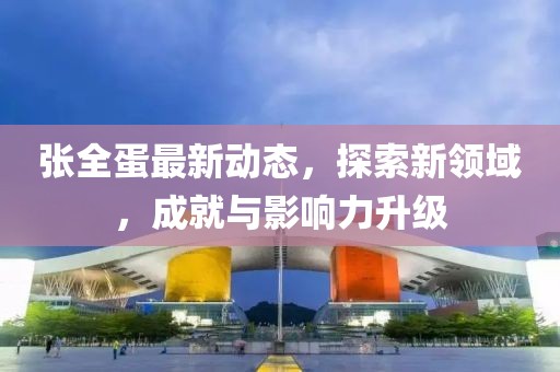 张全蛋最新动态，探索新领域，成就与影响力升级