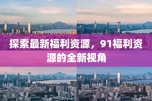 探索最新福利资源，91福利资源的全新视角