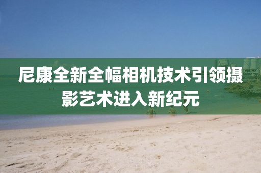 尼康全新全幅相机技术引领摄影艺术进入新纪元