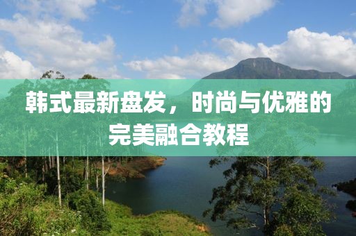 韩式最新盘发，时尚与优雅的完美融合教程